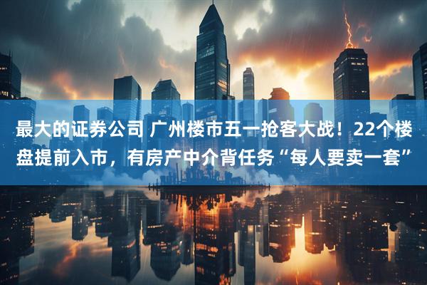 最大的证券公司 广州楼市五一抢客大战！22个楼盘提前入市，有房产中介背任务“每人要卖一套”