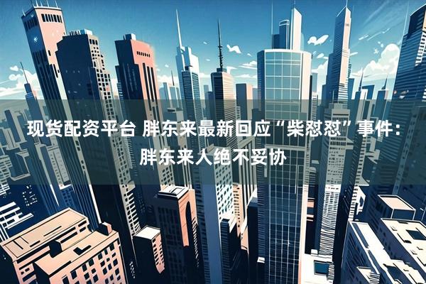现货配资平台 胖东来最新回应“柴怼怼”事件：胖东来人绝不妥协