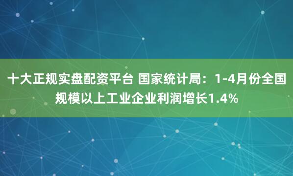 十大正规实盘配资平台 国家统计局：1-4月份全国规模以上工业企业利润增长1.4%