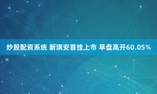 炒股配资系统 新琪安首挂上市 早盘高开60.05%