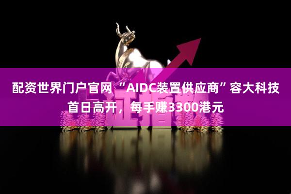 配资世界门户官网 “AIDC装置供应商”容大科技首日高开，每手赚3300港元