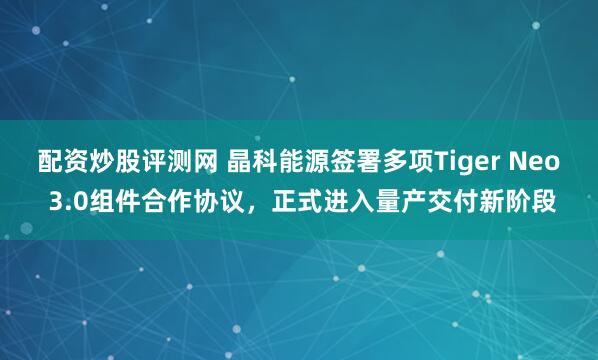配资炒股评测网 晶科能源签署多项Tiger Neo 3.0组件合作协议，正式进入量产交付新阶段