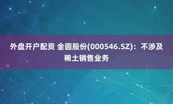 外盘开户配资 金圆股份(000546.SZ)：不涉及稀土销售业务