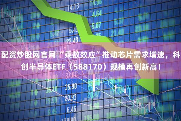 配资炒股网官网 “乘数效应”推动芯片需求增速，科创半导体ETF（588170）规模再创新高！