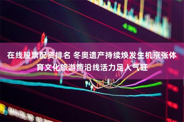 在线股票配资排名 冬奥遗产持续焕发生机京张体育文化旅游带沿线活力足人气旺