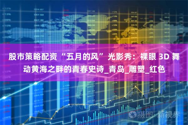 股市策略配资 “五月的风” 光影秀：裸眼 3D 舞动黄海之畔的青春史诗_青岛_雕塑_红色
