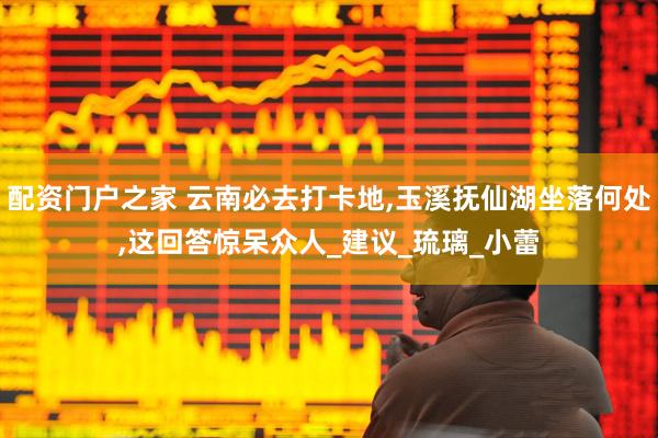 配资门户之家 云南必去打卡地,玉溪抚仙湖坐落何处,这回答惊呆众人_建议_琉璃_小蕾
