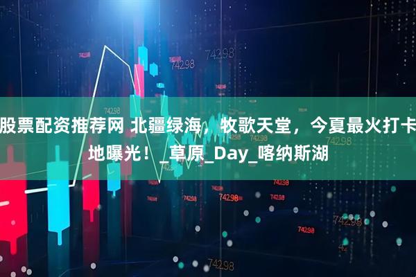 股票配资推荐网 北疆绿海，牧歌天堂，今夏最火打卡地曝光！_草原_Day_喀纳斯湖