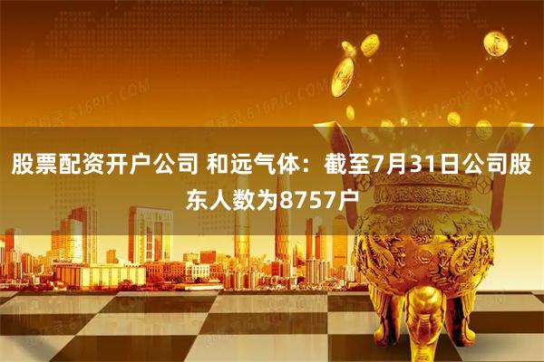 股票配资开户公司 和远气体：截至7月31日公司股东人数为8757户