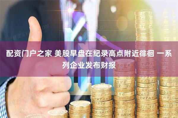 配资门户之家 美股早盘在纪录高点附近徘徊 一系列企业发布财报