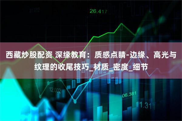 西藏炒股配资 深缘教育：质感点睛-边缘、高光与纹理的收尾技巧_材质_密度_细节