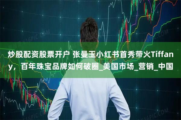 炒股配资股票开户 张曼玉小红书首秀带火Tiffany，百年珠宝品牌如何破圈_美国市场_营销_中国