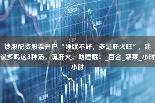 炒股配资股票开户 “睡眠不好，多是肝火旺”，建议多喝这3种汤，疏肝火、助睡眠！_百合_菠菜_小时