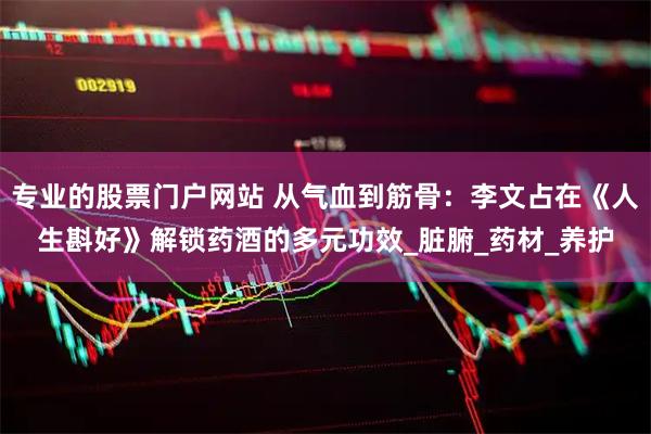 专业的股票门户网站 从气血到筋骨：李文占在《人生斟好》解锁药酒的多元功效_脏腑_药材_养护