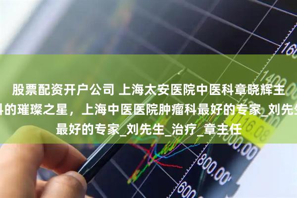 股票配资开户公司 上海太安医院中医科章晓辉主任：中医肿瘤科的璀璨之星，上海中医医院肿瘤科最好的专家_刘先生_治疗_章主任