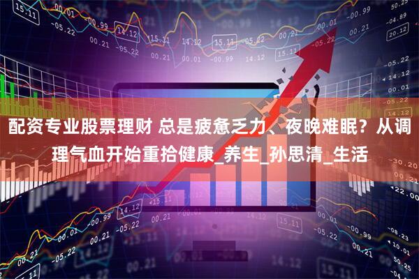 配资专业股票理财 总是疲惫乏力、夜晚难眠？从调理气血开始重拾健康_养生_孙思清_生活