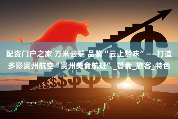 配资门户之家 万米云端 品鉴“云上黔味”——打造多彩贵州航空“贵州美食航班”_餐食_旅客_特色