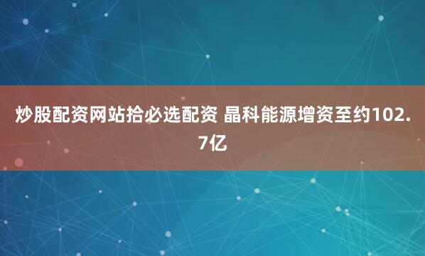 炒股配资网站拾必选配资 晶科能源增资至约102.7亿