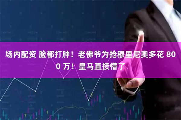 场内配资 脸都打肿!老佛爷为抢穆里尼奥多花 800 万!皇马直接懵了