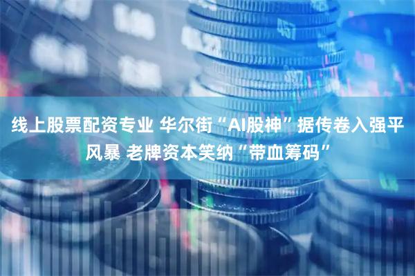 线上股票配资专业 华尔街“AI股神”据传卷入强平风暴 老牌资本笑纳“带血筹码”