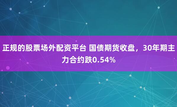 正规的股票场外配资平台 国债期货收盘，30年期主力合约跌0.54%